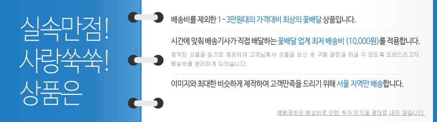 실속만점!사랑쑥쑥!상품은 배송비를 제외한 1~3만원대의 가격대비 최상의 꽃배달 상품입니다. 시간에 맞춰 배송기사가 직접 배달하는 꽃배달 업계 최저 배송비(10,000원)를 적용합니다. 제작된 상품을 원가로 제공하여 고객님께서 상품을 보신 후 구매 결정을 하실 수 있도록 도와드리고자 배송비를 분리하게 되었습니다. 이미지와 최대한 비슷하게 제작하여 고객만족을 드리기 위해 서울 지역만 배송합니다. 예삐꽃방은 배송비로 인한 추가 이익을 절대로 내지 않습니다.